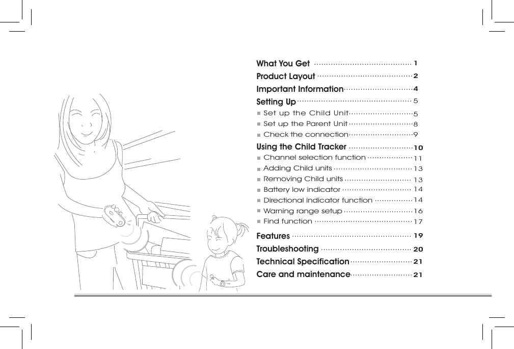 What You GetProduct LayoutImportant InformationSetting Up   Set up the Child Unit   Set up the Parent Unit   Check the connectionUsing the Child Tracker   Channel selection function   Adding Child units   Removing Child units   Battery low indicator   Directional indicator function   Warning range setup   Find functionFeaturesTroubleshootingTechnical SpecificationCare and maintenance.........................................1........................................2.............................4................................................5.................................................................................589...........................10...................11.................................13............................13.............................14................14.............................16.........................................17..................................................19......................................20..........................21..........................21