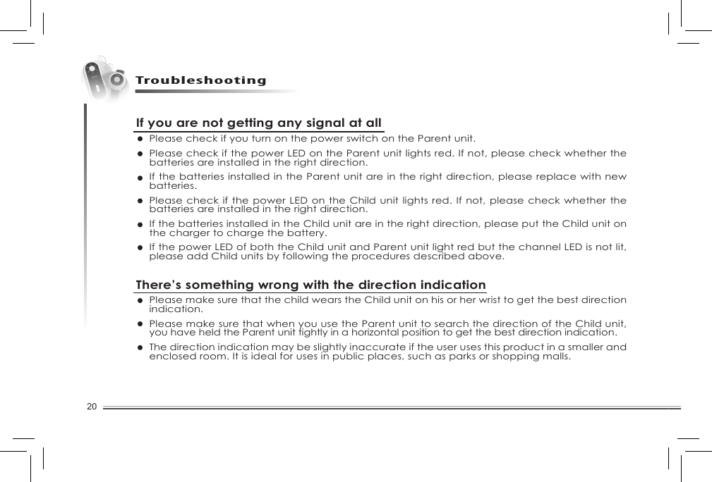 20TroubleshootingIf you are not getting any signal at all Please check if you turn on the power switch on the Parent unit. Please check if the power LED on the Parent unit lights red. If not, please check whether the batteries are installed in the right direction. If the batteries installed in the Parent unit are in the right direction, please replace with new batteries. Please check if the power LED on the Child unit lights red. If not, please check whether the batteries are installed in the right direction.If the batteries installed in the Child unit are in the right direction, please put the Child unit on the charger to charge the battery. If the power LED of both the Child unit and Parent unit light red but the channel LED is not lit, please add Child units by following the procedures described above. There’s something wrong with the direction indicationPlease make sure that the child wears the Child unit on his or her wrist to get the best direction indication. Please make sure that when you use the Parent unit to search the direction of the Child unit, you have held the Parent unit tightly in a horizontal position to get the best direction indication. The direction indication may be slightly inaccurate if the user uses this product in a smaller and enclosed room. It is ideal for uses in public places, such as parks or shopping malls.