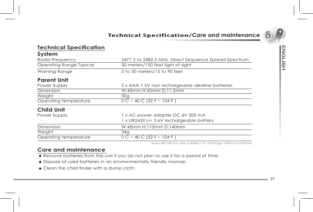 21Technical Specification/Care and maintenanceSystemRadio Frequency  2477.5 to 2482.5 MHz, Direct Sequence Spread SpectrumOperating Range Typical   50 meters/150 feet light of sightWarning Range  5 to 30 meters/15 to 90 feetParent UnitPower Supply   2 x AAA 1.5V non rechargeable alkaline batteriesDimension   W:45mm H:45mm D:11.5mmWeight   50gOperating temperature  0 C ~ 40 C (32 F ~ 104 F )Child UnitPower Supply  1 x AC power adapter DC 6V 200 mA  1 x LIR2450 Li+ 3.6V rechargeable batteryDimension   W:45mm H:110mm D:140mmWeight   34gOperating temperature  0 C ~ 40 C (32 F ~ 104 F )Care and maintenance  Remove batteries from the unit if you do not plan to use it for a period of time.  Dispose of used batteries in an environmentally friendly manner. Cleanthechildnderwithadumpcloth.Specicationsaresubjecttochangewithoutnotice.Technical Specication