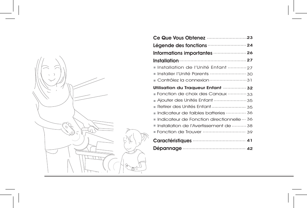 Ce Que Vous ObtenezLégende des fonctionsInformations importantesInstallation   Installation de l’Unité Enfant    Installer l’Unité Parents   Contrôlez la connexionUtilisation du Traqueur Enfant        Fonction de choix des Canaux    Ajouter des Unités Enfant   Retirer des Unités Enfant   Indicateur de faibles batteries   Indicateur de Fonction directionnelle   Installation de l’Avertissement de      Fonction de TrouverCaractéristiquesDépannage ............................23...........................24.......................26...............................................27................................................................273031................32.............33.......................35........................35..............36...36..........38..............................39.....................................41............................................42