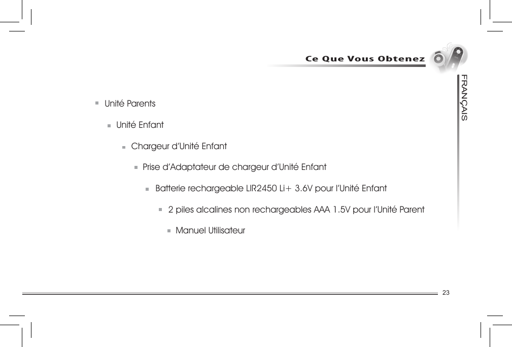 23FRANCAISUnité Parents  Unité Enfant  Chargeur d’Unité Enfant  Prise d’Adaptateur de chargeur d’Unité Enfant    Batterie rechargeable LIR2450 Li+ 3.6V pour l’Unité Enfant    2 piles alcalines non rechargeables AAA 1.5V pour l’Unité Parent    Manuel UtilisateurCe Que Vous Obtenez.......................................................