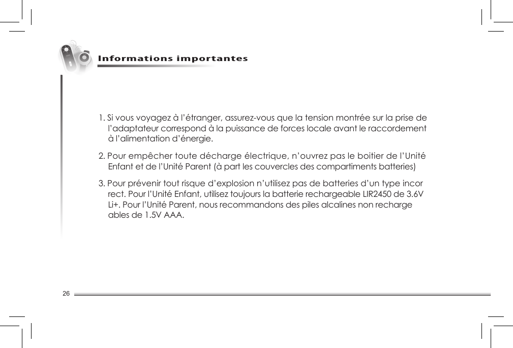 26Informations importantes1. Si vous voyagez à l’étranger, assurez-vous que la tension montrée sur la prise de    l’adaptateur correspond à la puissance de forces locale avant le raccordement    à l’alimentation d’énergie.2. Pour empêcher toute décharge électrique, n’ouvrez pas le boitier de l’Unité    Enfant et de l’Unité Parent (à part les couvercles des compartiments batteries)3. Pour prévenir tout risque d’explosion n’utilisez pas de batteries d’un type incor   rect. Pour l’Unité Enfant, utilisez toujours la batterie rechargeable LIR2450 de 3.6V    Li+. Pour l’Unité Parent, nous recommandons des piles alcalines non recharge   ables de 1.5V AAA.