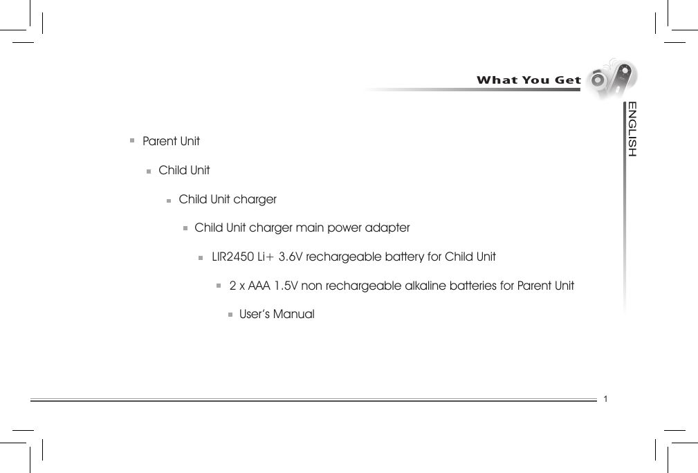 1Parent Unit  Child Unit  Child Unit charger  Child Unit charger main power adapter    LIR2450 Li+ 3.6V rechargeable battery for Child Unit    2 x AAA 1.5V non rechargeable alkaline batteries for Parent Unit    User’s ManualWhat You Get....................................................