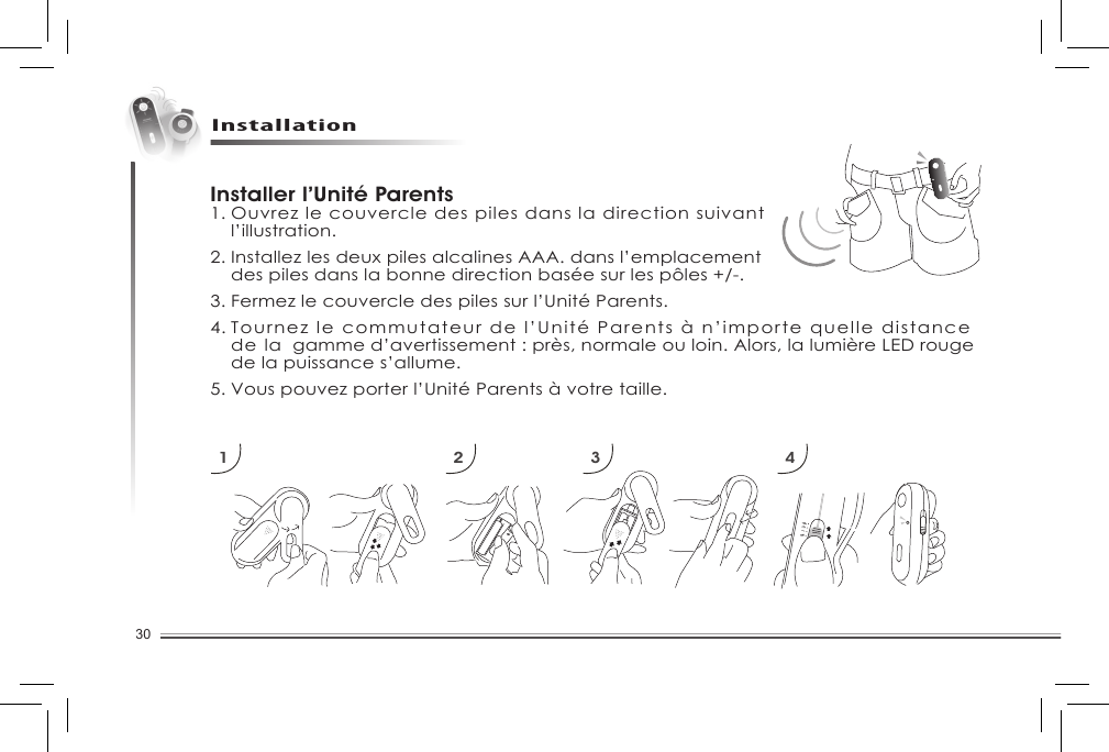 30InstallationInstaller l’Unité Parents1. Ouvrez le couvercle des piles dans la direction suivant   l’illustration. 2. Installez les deux piles alcalines AAA. dans l’emplacement   des piles dans la bonne direction basée sur les pôles +/-. 3. Fermez le couvercle des piles sur l’Unité Parents. 4. Tournez le commutateur de l’Unité Parents à n’importe quelle distance    de la  gamme d’avertissement : près, normale ou loin. Alors, la lumière LED rouge    de la puissance s’allume. 5. Vous pouvez porter l’Unité Parents à votre taille.1 2 3 4