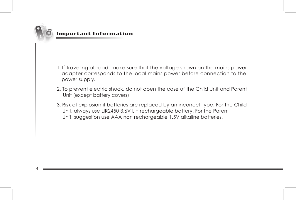 4Setting UpImportant Information1. If traveling abroad, make sure that the voltage shown on the mains power   adapter corresponds to the local mains power before connection to the    power  supply.2. To prevent electric shock, do not open the case of the Child Unit and Parent    Unit (except battery covers)3. Risk of explosion if batteries are replaced by an incorrect type. For the Child    Unit, always use LIR2450 3.6V Li+ rechargeable battery. For the Parent      Unit, suggestion use AAA non rechargeable 1.5V alkaline batteries.