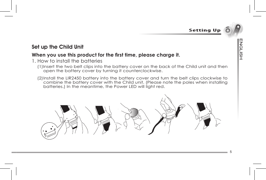 5Setting UpImportant InformationSet up the Child UnitWhen you use this product for the rst time, please charge it.1. How to install the batteries(1)Insert the two belt clips into the battery cover on the back of the Child unit and then open the battery cover by turning it counterclockwise. (2) Install the LIR2450 battery into the battery cover and turn the belt clips clockwise to combine the battery cover with the Child unit. (Please note the poles when installing batteries.) In the meantime, the Power LED will light red.