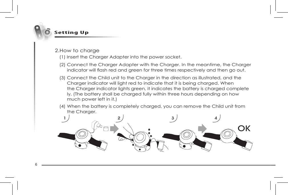 6Setting Up2.How to chargeOK1 2 3 4(1) Insert the Charger Adapter into the power socket. (2) Connect the Charger Adapter with the Charger. In the meantime, the Charger   indicatorwillashredandgreenforthreetimesrespectivelyandthengoout.(3) Connect the Child unit to the Charger in the direction as illustrated, and the      Charger indicator will light red to indicate that it is being charged. When      the Charger indicator lights green, it indicates the battery is charged complete     ly. (The battery shall be charged fully within three hours depending on how      much power left in it.)(4) When the battery is completely charged, you can remove the Child unit from      the Charger. 