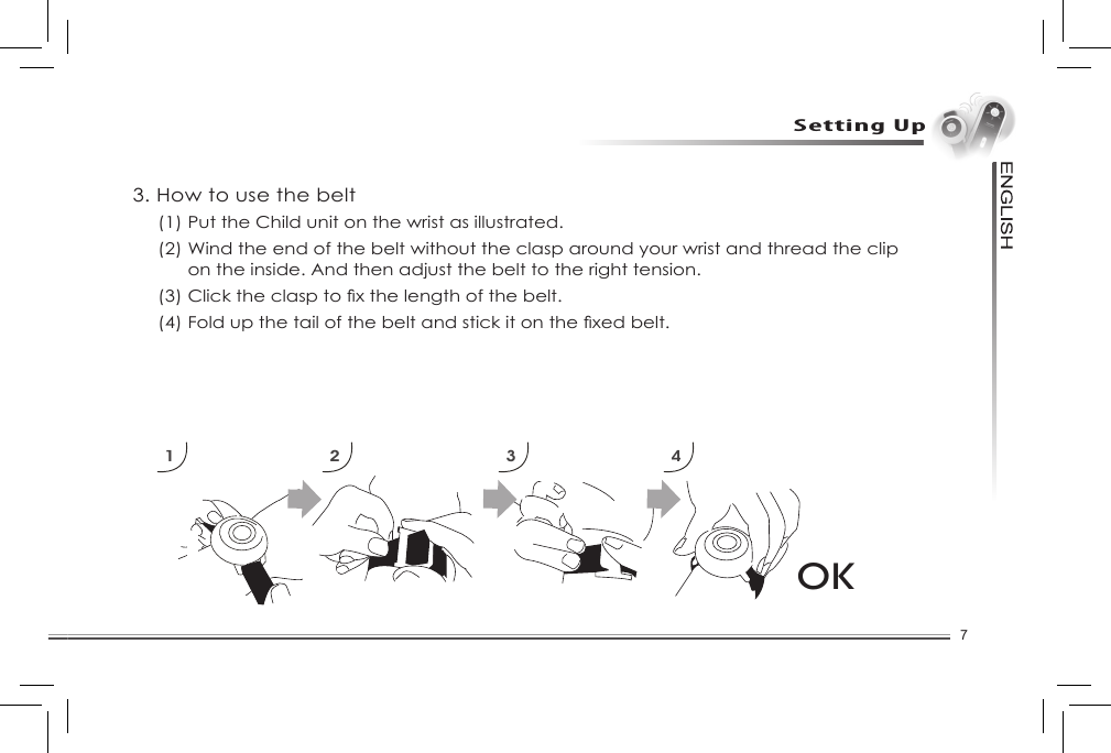 7Setting Up3. How to use the belt(1) Put the Child unit on the wrist as illustrated. (2) Wind the end of the belt without the clasp around your wrist and thread the clip on the inside. And then adjust the belt to the right tension. (3)Clicktheclasptoxthelengthofthebelt.(4)Foldupthetailofthebeltandstickitonthexedbelt.1 2 3 4OK