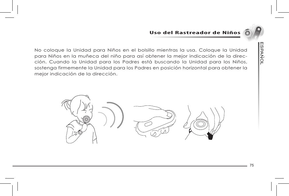 75ESPANOL~Uso del Rastreador de NiñosNo coloque la Unidad para Niños en el bolsillo mientras la usa. Coloque la Unidad para Niños en la muñeca del niño para así obtener la mejor indicación de la direc-ción.  Cuando  la  Unidad  para  los  Padres  está  buscando  la  Unidad  para  los  Niños, sostenga firmemente la Unidad para los Padres en posición horizontal para obtener la mejor indicación de la dirección. 
