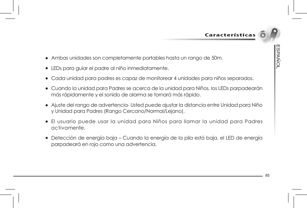 85ESPANOL~CaracterísticasAmbas unidades son completamente portables hasta un rango de 50m.LEDs para guiar el padre al niño inmediatamente. Cada unidad para padres es capaz de monitorear 4 unidades para niños separados. Cuando la unidad para Padres se acerca de la unidad para Niños, los LEDs parpadearán más rápidamente y el sonido de alarma se tornará más rápido. Ajuste del rango de advertencia- Usted puede ajustar la distancia entre Unidad para Niño y Unidad para Padres (Rango Cercano/Normal/Lejano).El usuario puede usar la unidad para Niños para llamar la unidad para Padres activamente. Detección de energía baja – Cuando la energía de la pila está baja, el LED de energía parpadeará en rojo como una advertencia. 