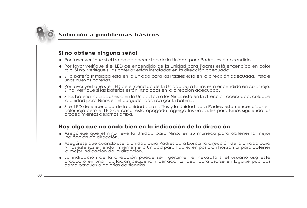 86Solución a problemas básicosSi no obtiene ninguna señalPorfavorveriquesielbotóndeencendidodelaUnidadparaPadresestáencendido.PorfavorveriquesielLEDdeencendidodelaUnidadparaPadresestáencendidoencolorrojo.Sino,veriquesilasbateríasestáninstaladasenladirecciónadecuada.Si la batería instalada está en la Unidad para los Padres está en la dirección adecuada, instale unas nuevas baterías. PorfavorveriquesielLEDdeencendidodelaUnidadparaNiñosestáencendidoencolorrojo.Sino,veriquesilasbateríasestáninstaladasenladirecciónadecuada.Si las batería instaladas está en la Unidad para los Niños está en la dirección adecuada, coloque la Unidad para Niños en el cargador para cargar la batería. Si el LED de encendido de la Unidad para Niños y la Unidad para Padres están encendidos en color rojo pero el LED  de canal está apagado, agrega las unidades para Niños siguiendo los procedimientos descritos arriba. Hay algo que no anda bien en la indicación de la direcciónAsegúrese que el niño lleve la Unidad para Niños en su  muñeca para obtener la mejor indicación de dirección. Asegúrese que cuando use la Unidad para Padres para buscar la dirección de la Unidad para NiñosestésosteniendormementelaUnidadparaPadresenposiciónhorizontalparaobtenerla mejor indicación de la dirección. La indicación de la dirección puede ser ligeramente inexacta si  el  usuario  usa  este producto en una habitación pequeña y cerrada. Es ideal  para usarse  en lugarse  públicos como parques o galerías de tiendas. 