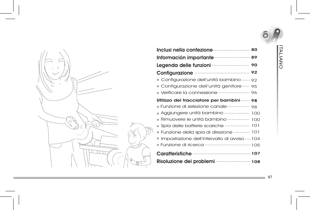 87ITALIANOInclusi nella confezioneInformación importanteLegenda delle funzioniConfigurazione  Configurazione dell’unità bambino    Configurazione dell’unità genitore   Verificare la connessioneUtilizzo del tracciatore per bambini        Funzione di selezione canale    Aggiungere unità bambino   Rimuovere le unità bambino   Spia delle batterie scariche   Funzione della spia di direzione   Impostazione dell’intervallo di avviso      Funzione di ricercaCaratteristicheRisoluzione dei problemi ..........................80...........................89..........................90......................................92.................................929596......98...............98.................100...............100.................101...........101....104................................105........................................107........................108