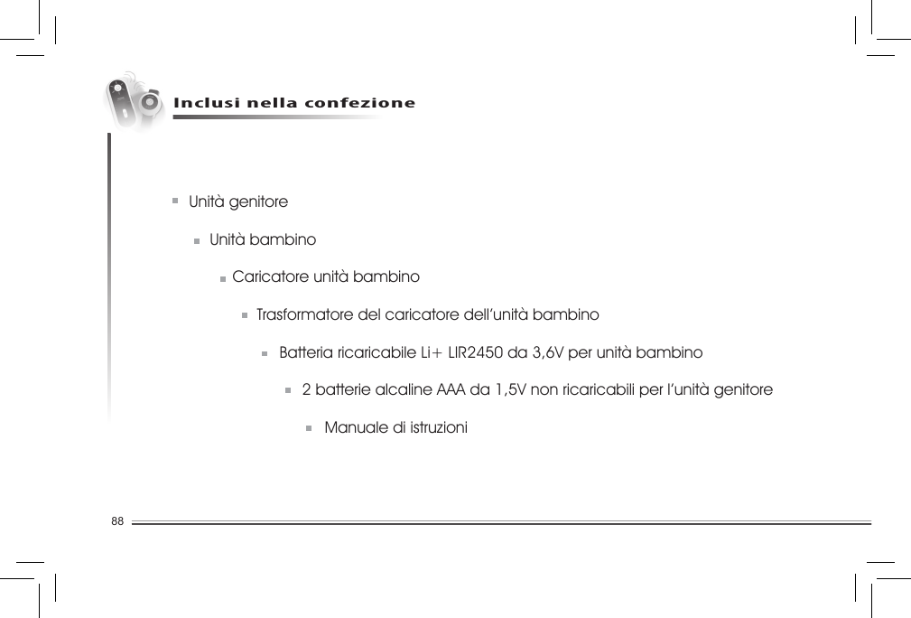 88Unità genitore  Unità bambino    Caricatore unità bambino  Trasformatore del caricatore dell’unità bambino    Batteria ricaricabile Li+ LIR2450 da 3,6V per unità bambino    2 batterie alcaline AAA da 1,5V non ricaricabili per l’unità genitore             Manuale di istruzioniInclusi nella confezione