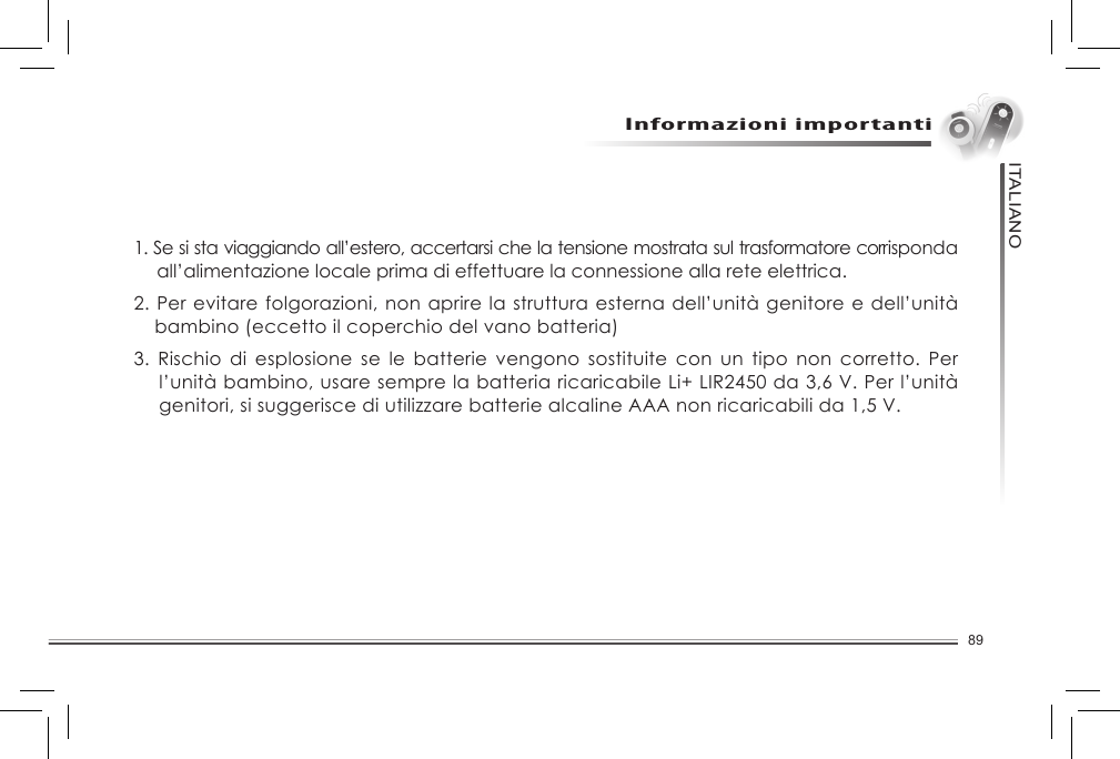 89ITALIANOUnità genitore  Unità bambino    Caricatore unità bambino  Trasformatore del caricatore dell’unità bambino    Batteria ricaricabile Li+ LIR2450 da 3,6V per unità bambino    2 batterie alcaline AAA da 1,5V non ricaricabili per l’unità genitore             Manuale di istruzioni1. Se si sta viaggiando all’estero, accertarsi che la tensione mostrata sul trasformatore corrisponda all’alimentazione locale prima di effettuare la connessione alla rete elettrica.2. Per evitare folgorazioni, non aprire la struttura esterna dell’unità genitore e dell’unità bambino (eccetto il coperchio del vano batteria)3.  Rischio di  esplosione  se le  batterie  vengono sostituite  con  un  tipo  non  corretto.  Per l’unità bambino, usare sempre la batteria ricaricabile Li+ LIR2450 da 3,6 V. Per l’unità genitori, si suggerisce di utilizzare batterie alcaline AAA non ricaricabili da 1,5 V.Informazioni importanti