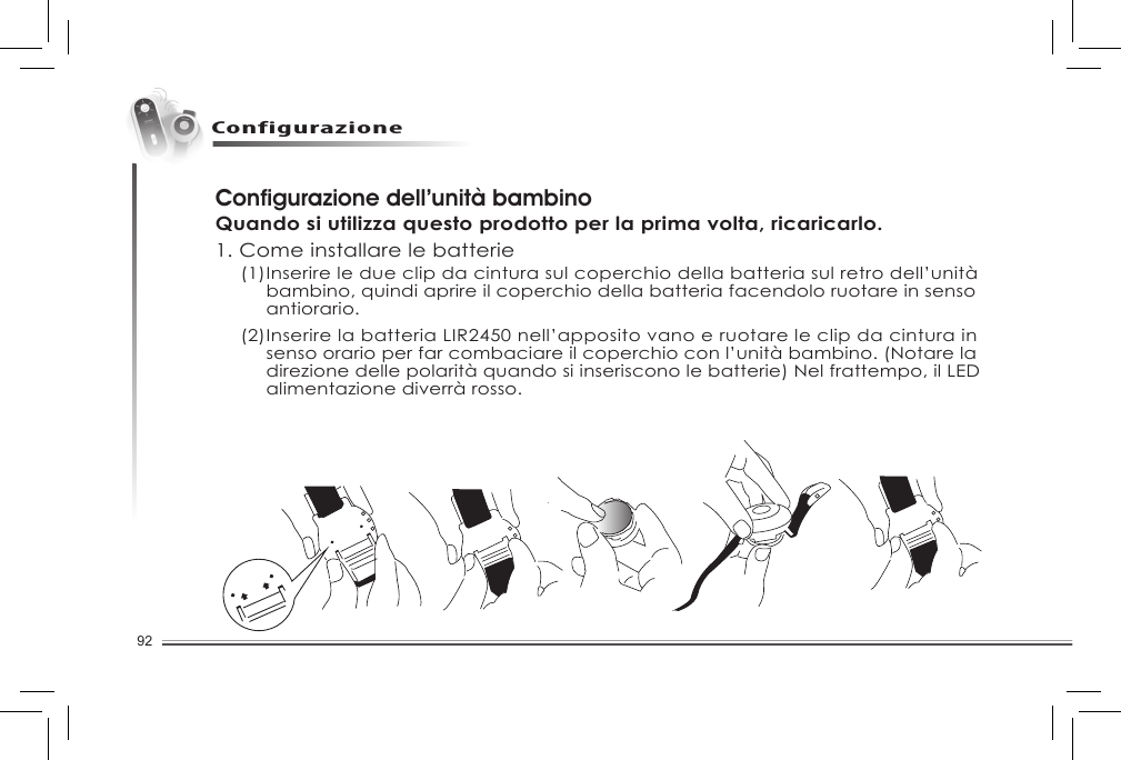 92ConfigurazioneConfigurazione dell’unità bambinoQuando si utilizza questo prodotto per la prima volta, ricaricarlo.1. Come installare le batterie (1) Inserire le due clip da cintura sul coperchio della batteria sul retro dell’unità    bambino, quindi aprire il coperchio della batteria facendolo ruotare in senso    antiorario.   (2) Inserire la batteria LIR2450 nell’apposito vano e ruotare le clip da cintura in    senso orario per far combaciare il coperchio con l’unità bambino. (Notare la    direzione delle polarità quando si inseriscono le batterie) Nel frattempo, il LED    alimentazione diverrà rosso. 