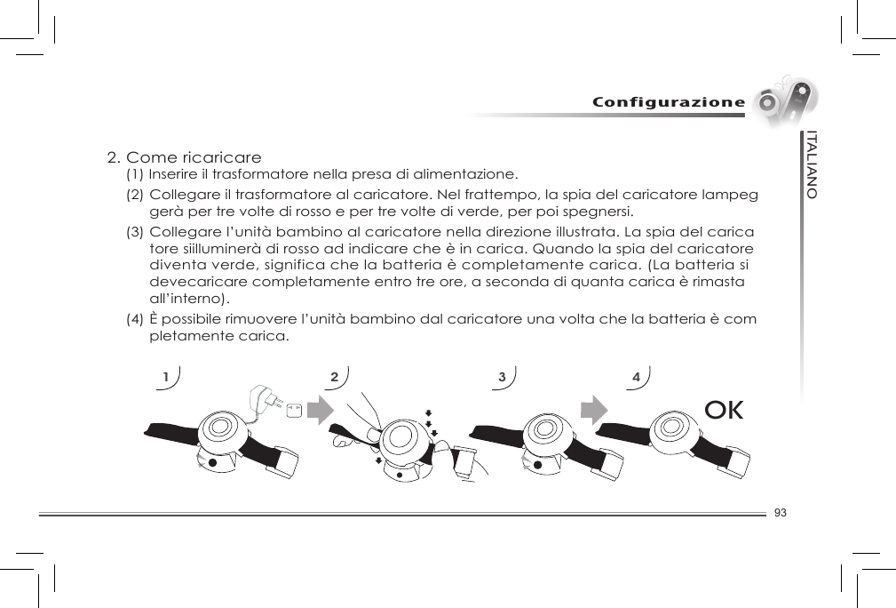 93ITALIANOConfigurazioneOK1 2 3 42. Come ricaricare  (1) Inserire il trasformatore nella presa di alimentazione.   (2) Collegare il trasformatore al caricatore. Nel frattempo, la spia del caricatore lampeg     gerà per tre volte di rosso e per tre volte di verde, per poi spegnersi.   (3) Collegare l’unità bambino al caricatore nella direzione illustrata. La spia del carica     tore siilluminerà di rosso ad indicare che è in carica. Quando la spia del caricatore      diventa verde, significa che la batteria è completamente carica. (La batteria si      devecaricare completamente entro tre ore, a seconda di quanta carica è rimasta      all’interno).  (4) È possibile rimuovere l’unità bambino dal caricatore una volta che la batteria è com     pletamente carica.