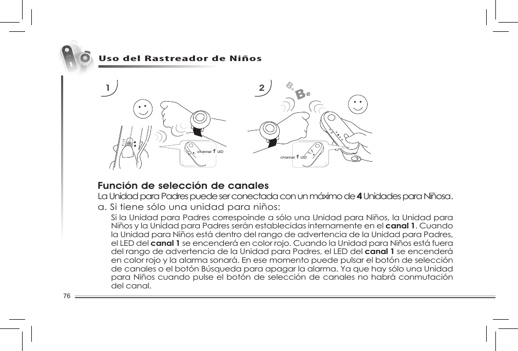 76Uso del Rastreador de NiñosFunción de selección de canalesLa Unidad para Padres puede ser conectada con un máximo de 4 Unidades para Niñosa.a. Si tiene sólo una unidad para niños:1 2channel 1 LEDBeBechannel 1 LEDSi la Unidad para Padres correspoinde a sólo una Unidad para Niños, la Unidad para Niños y la Unidad para Padres serán establecidas internamente en el canal 1. Cuando la Unidad para Niños está dentro del rango de advertencia de la Unidad para Padres, el LED del canal 1 se encenderá en color rojo. Cuando la Unidad para Niños está fuera del rango de advertencia de la Unidad para Padres, el LED del canal 1 se encenderá en color rojo y la alarma sonará. En ese momento puede pulsar el botón de selección decanalesoelbotónBúsquedaparaapagarlaalarma.YaquehaysólounaUnidadpara Niños cuando pulse el botón de selección de canales no habrá conmutación del canal.