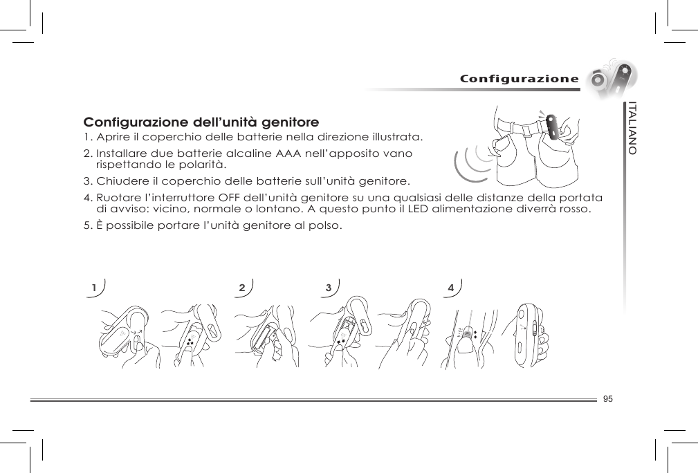 95ITALIANOConfigurazioneConfigurazione dell’unità genitore1. Aprire il coperchio delle batterie nella direzione illustrata. 2. Installare due batterie alcaline AAA nell’apposito vano   rispettando le polarità. 3. Chiudere il coperchio delle batterie sull’unità genitore. 4. Ruotare l’interruttore OFF dell’unità genitore su una qualsiasi delle distanze della portata    di avviso: vicino, normale o lontano. A questo punto il LED alimentazione diverrà rosso. 5. È possibile portare l’unità genitore al polso. 1 2 3 4