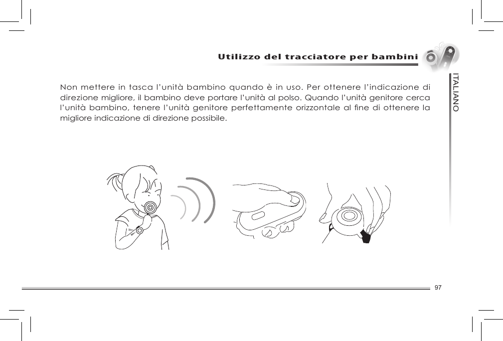 97ITALIANOUtilizzo del tracciatore per bambiniNon mettere in tasca l’unità bambino quando è in uso. Per ottenere l’indicazione di direzione migliore, il bambino deve portare l’unità al polso. Quando l’unità genitore cerca l’unitàbambino,tenerel’unitàgenitoreperfettamenteorizzontalealnediottenerelamigliore indicazione di direzione possibile. 