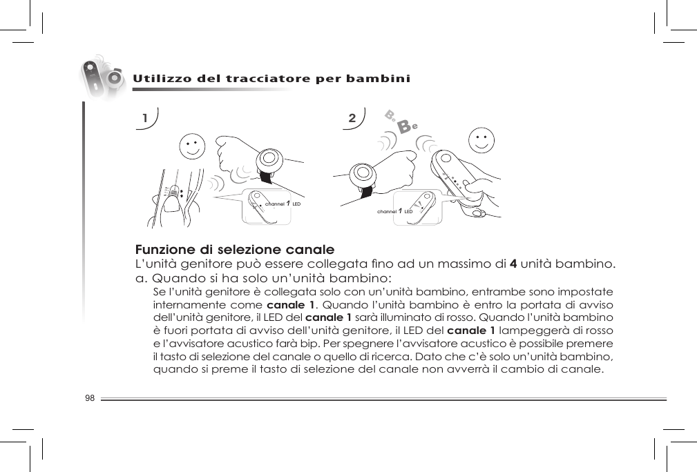 98Utilizzo del tracciatore per bambiniFunzione di selezione canaleL’unitàgenitorepuòesserecollegatanoadunmassimodi4 unità bambino.a. Quando si ha solo un’unità bambino:1 2channel 1 LEDBeBechannel 1 LEDSe l’unità genitore è collegata solo con un’unità bambino, entrambe sono impostate internamente come canale 1. Quando l’unità bambino è entro la portata di avviso dell’unità genitore, il LED del canale 1 sarà illuminato di rosso. Quando l’unità bambino è fuori portata di avviso dell’unità genitore, il LED del canale 1 lampeggerà di rosso e l’avvisatore acustico farà bip. Per spegnere l’avvisatore acustico è possibile premere il tasto di selezione del canale o quello di ricerca. Dato che c’è solo un’unità bambino, quando si preme il tasto di selezione del canale non avverrà il cambio di canale.