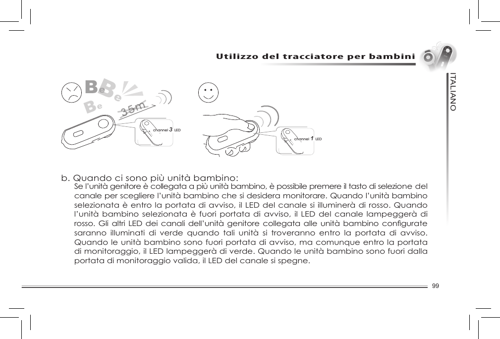 99ITALIANOUtilizzo del tracciatore per bambiniFunzione di selezione canaleL’unitàgenitorepuòesserecollegatanoadunmassimodi4 unità bambino.a. Quando si ha solo un’unità bambino:channel 1 LEDBeBeBechannel 3 LED35mb. Quando ci sono più unità bambino:Se l’unità genitore è collegata a più unità bambino, è possibile premere il tasto di selezione del canale per scegliere l’unità bambino che si desidera monitorare. Quando l’unità bambino selezionata è entro la portata di avviso, il LED del canale si illuminerà di rosso. Quando l’unità bambino selezionata è  fuori portata di avviso, il LED del  canale lampeggerà di rosso. Gli altriLEDdeicanali dell’unità genitorecollegata alle unitàbambinoconguratesaranno  illuminati  di  verde  quando  tali  unità  si  troveranno  entro  la  portata  di  avviso. Quando le unità bambino sono fuori portata di avviso, ma comunque entro la portata di monitoraggio, il LED lampeggerà di verde. Quando le unità bambino sono fuori dalla portata di monitoraggio valida, il LED del canale si spegne. 