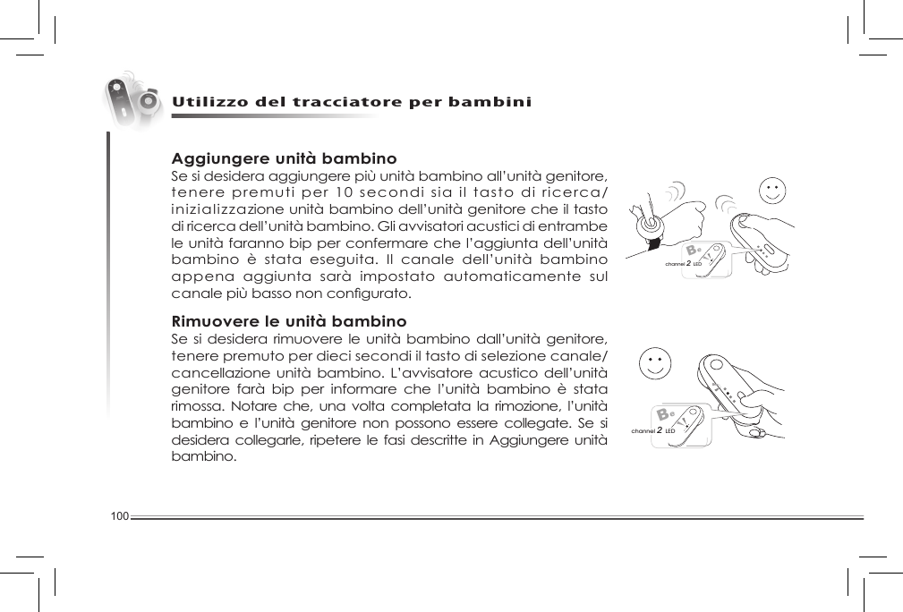 100Utilizzo del tracciatore per bambiniBechannel 2 LEDBechannel 2 LEDAggiungere unità bambinoSe si desidera aggiungere più unità bambino all’unità genitore, tenere premuti per 10 secondi sia il tasto di ricerca/inizializzazione unità bambino dell’unità genitore che il tasto di ricerca dell’unità bambino. Gli avvisatori acustici di entrambe le unità faranno bip per confermare che l’aggiunta dell’unità bambino  è  stata  eseguita.  Il  canale  dell’unità  bambino appena  aggiunta  sarà  impostato  automaticamente  sul canalepiùbassononcongurato.Rimuovere le unità bambinoSe si  desidera rimuovere le unità bambino dall’unità genitore, tenere premuto per dieci secondi il tasto di selezione canale/cancellazione unità bambino. L’avvisatore acustico dell’unità genitore  farà  bip  per  informare  che  l’unità  bambino  è  stata rimossa.  Notare  che, una  volta  completata la rimozione, l’unità bambino  e l’unità genitore  non  possono  essere collegate. Se si desidera collegarle, ripetere  le fasi descritte  in Aggiungere unità bambino. 