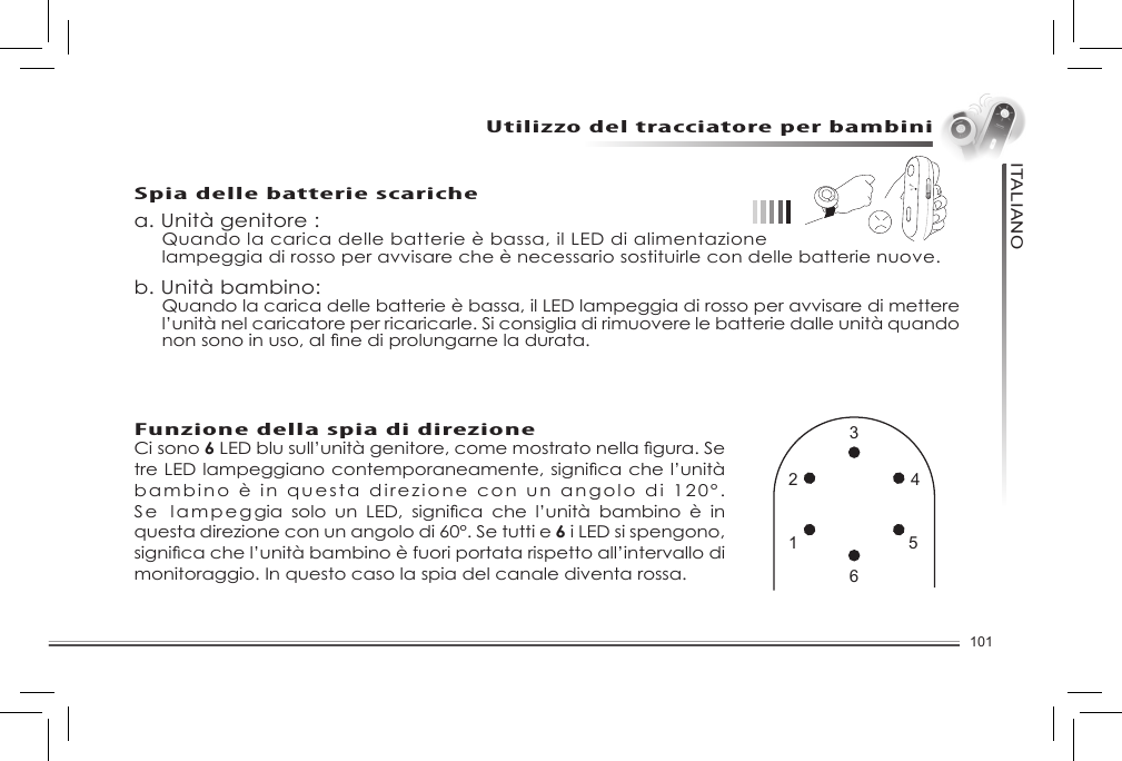 101ITALIANOUtilizzo del tracciatore per bambinia. Unità genitore :  Quando la carica delle batterie è bassa, il LED di alimentazione   lampeggia di rosso per avvisare che è necessario sostituirle con delle batterie nuove.b. Unità bambino:Quando la carica delle batterie è bassa, il LED lampeggia di rosso per avvisare di mettere l’unità nel caricatore per ricaricarle. Si consiglia di rimuovere le batterie dalle unità quando nonsonoinuso,alnediprolungarneladurata.Spia delle batterie scaricheFunzione della spia di direzioneCi sono 6LEDblusull’unitàgenitore,comemostratonellagura.SetreLEDlampeggianocontemporaneamente,signicachel’unitàbambino è in questa direzione con un angolo di 120°. Se la m p eggia solo un LED, signica che l’unità bambino è inquesta direzione con un angolo di 60°. Se tutti e 6 i LED si spengono, signicachel’unitàbambinoèfuoriportatarispettoall’intervallodimonitoraggio. In questo caso la spia del canale diventa rossa.1 52 436