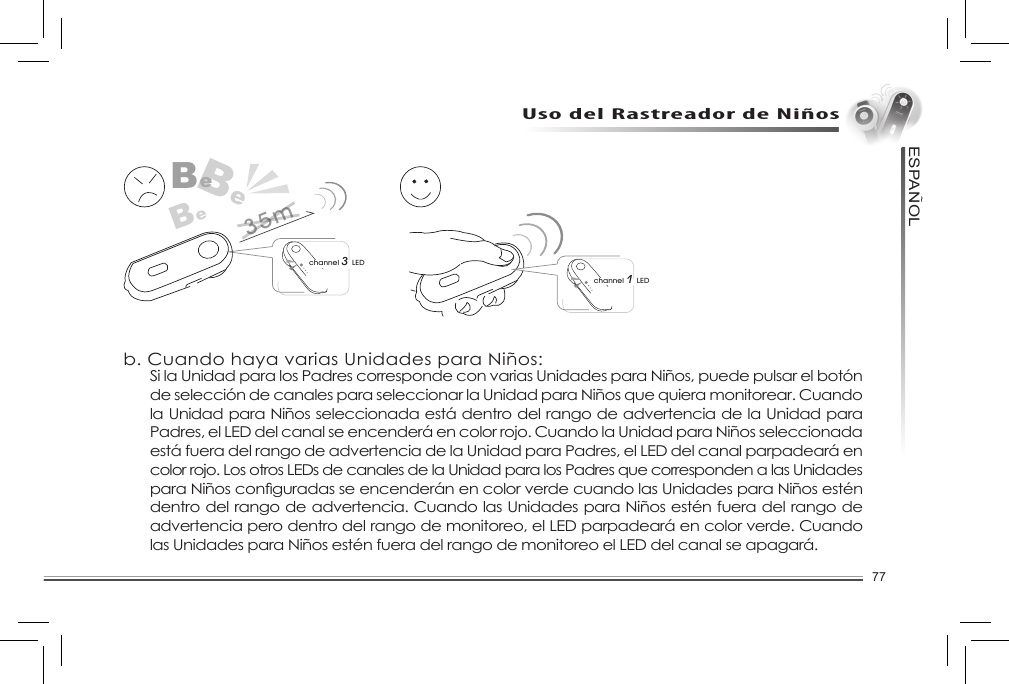 77ESPANOL~Uso del Rastreador de NiñosFunción de selección de canalesLa Unidad para Padres puede ser conectada con un máximo de 4 Unidades para Niñosa.a. Si tiene sólo una unidad para niños:channel 1 LEDBeBeBechannel 3 LED35mb. Cuando haya varias Unidades para Niños:Si la Unidad para los Padres corresponde con varias Unidades para Niños, puede pulsar el botón de selección de canales para seleccionar la Unidad para Niños que quiera monitorear. Cuando la Unidad para Niños seleccionada está dentro del rango de advertencia de la Unidad para Padres, el LED del canal se encenderá en color rojo. Cuando la Unidad para Niños seleccionada está fuera del rango de advertencia de la Unidad para Padres, el LED del canal parpadeará en color rojo. Los otros LEDs de canales de la Unidad para los Padres que corresponden a las Unidades paraNiñosconguradasseencenderánencolorverdecuandolasUnidadesparaNiñosesténdentro del rango de advertencia. Cuando las Unidades para Niños estén fuera del rango de advertencia pero dentro del rango de monitoreo, el LED parpadeará en color verde. Cuando las Unidades para Niños estén fuera del rango de monitoreo el LED del canal se apagará. 