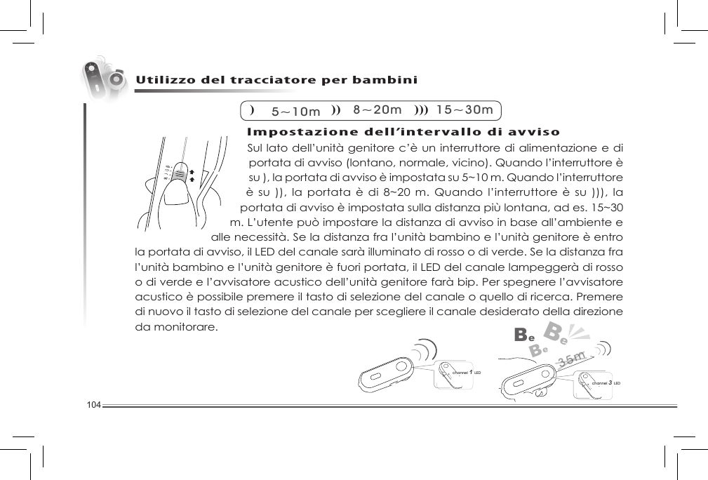 104Sul lato dell’unità genitore c’è un interruttore di alimentazione e di portata di avviso (lontano, normale, vicino). Quando l’interruttore è su ), la portata di avviso è impostata su 5~10 m. Quando l’interruttore è su )), la  portata è di 8~20 m. Quando l’interruttore  è su ))), la portata di avviso è impostata sulla distanza più lontana, ad es. 15~30 m. L’utente può impostare la distanza di avviso in base all’ambiente e alle necessità. Se la distanza fra l’unità bambino e l’unità genitore è entro la portata di avviso, il LED del canale sarà illuminato di rosso o di verde. Se la distanza fra l’unità bambino e l’unità genitore è fuori portata, il LED del canale lampeggerà di rosso o di verde e l’avvisatore acustico dell’unità genitore farà bip. Per spegnere l’avvisatore acustico è possibile premere il tasto di selezione del canale o quello di ricerca. Premere di nuovo il tasto di selezione del canale per scegliere il canale desiderato della direzione da monitorare. Utilizzo del tracciatore per bambini) 5~10m) )8~20m) ) )15~30mchannel 3 LEDBeBeBechannel 1 LED35mImpostazione dell’intervallo di avviso