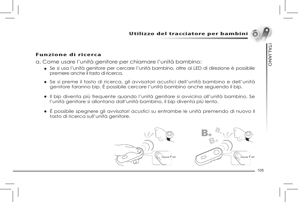 105ITALIANOUtilizzo del tracciatore per bambiniFunzione di ricercaa. Come usare l’unità genitore per chiamare l’unità bambino: Se si usa l’unità genitore per cercare l’unità bambino, oltre ai LED di direzione è possibile premere anche il tasto di ricerca.    Se si preme il tasto di ricerca, gli avvisatori acustici dell’unità bambino e dell’unità genitore faranno bip. È possibile cercare l’unità bambino anche seguendo il bip.    Il bip diventa più frequente quando l’unità genitore si avvicina all’unità bambino. Se l’unità genitore si allontana dall’unità bambino, il bip diventa più lento.   È possibile spegnere gli avvisatori acustici su entrambe le unità premendo di nuovo il tasto di ricerca sull’unità genitore.BeBeBechannel 1 LEDchannel 1 LEDImpostazione dell’intervallo di avviso