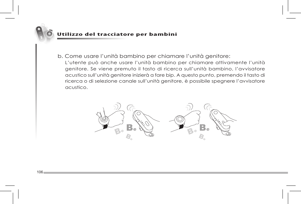 106Utilizzo del tracciatore per bambinib. Come usare l’unità bambino per chiamare l’unità genitore: L’utente può anche usare l’unità bambino per chiamare attivamente l’unità genitore. Se viene premuto il tasto di ricerca sull’unità bambino, l’avvisatore acustico sull’unità genitore inizierà a fare bip. A questo punto, premendo il tasto di ricerca o di selezione canale sull’unità genitore, è possibile spegnere l’avvisatore acustico. BeBeBeBeBeBe