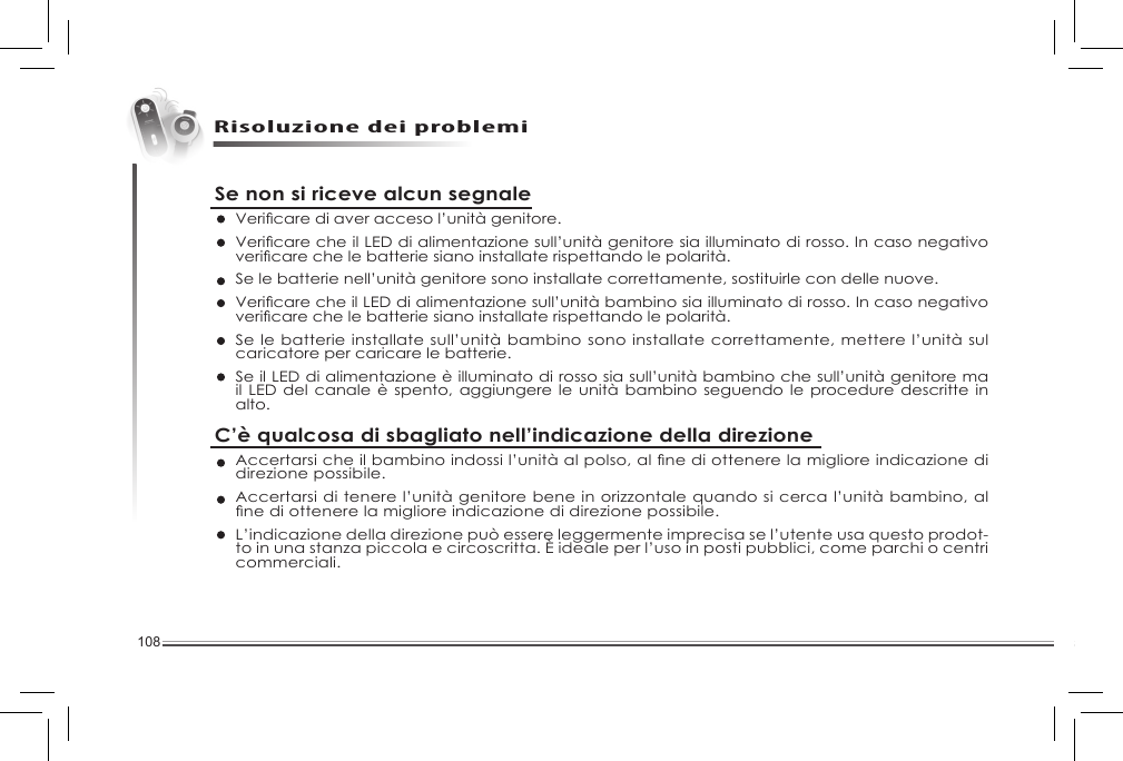 108Risoluzione dei problemiSe non si riceve alcun segnaleVericarediaveraccesol’unitàgenitore.VericarecheilLED di alimentazione sull’unità genitore sia illuminato di rosso. In caso negativo vericarechelebatteriesianoinstallaterispettandolepolarità.Se le batterie nell’unità genitore sono installate correttamente, sostituirle con delle nuove. VericarecheilLEDdialimentazionesull’unitàbambinosiailluminatodirosso.Incasonegativovericarechelebatteriesianoinstallaterispettandolepolarità.Se le batterie installate sull’unità bambino sono installate correttamente, mettere l’unità sul caricatore per caricare le batterie. Se il LED di alimentazione è illuminato di rosso sia sull’unità bambino che sull’unità genitore ma il LED del  canale è spento,  aggiungere le unità  bambino seguendo le  procedure descritte in alto. C’è qualcosa di sbagliato nell’indicazione della direzioneAccertarsicheilbambinoindossil’unitàalpolso,alnediottenerelamiglioreindicazionedidirezione possibile. Accertarsi di tenere l’unità genitore bene in orizzontale quando si cerca l’unità bambino, al nediottenerelamiglioreindicazionedidirezionepossibile.L’indicazione della direzione può essere leggermente imprecisa se l’utente usa questo prodot-to in una stanza piccola e circoscritta. È ideale per l’uso in posti pubblici, come parchi o centri commerciali. 