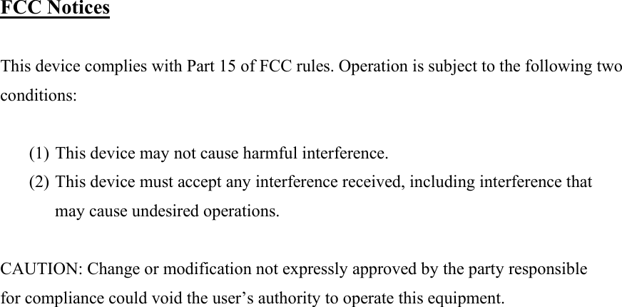  FCC Notices  This device complies with Part 15 of FCC rules. Operation is subject to the following two conditions:  (1) This device may not cause harmful interference. (2) This device must accept any interference received, including interference that may cause undesired operations.  CAUTION: Change or modification not expressly approved by the party responsible for compliance could void the user’s authority to operate this equipment.                   