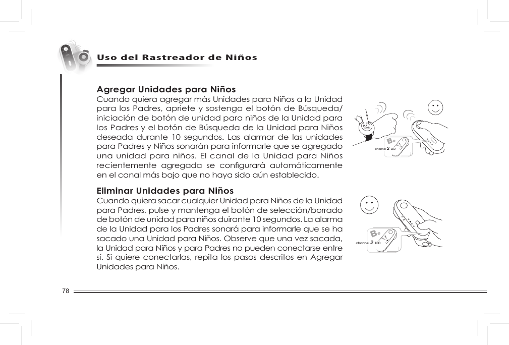 78Uso del Rastreador de NiñosBechannel 2 LEDBechannel 2 LEDAgregar Unidades para NiñosCuando quiera agregar más Unidades para Niños a la Unidad paralosPadres,aprieteysostengaelbotóndeBúsqueda/iniciación de botón de unidad para niños de la Unidad para losPadresyelbotóndeBúsquedadelaUnidadparaNiñosdeseada durante  10 segundos.  Las  alarmar  de  las  unidades para Padres y Niños sonarán para informarle que se agregado una unidad para niños. El canal de la Unidad para Niños recientemente agregada se congurará automáticamenteen el canal más bajo que no haya sido aún establecido. Eliminar Unidades para NiñosCuando quiera sacar cualquier Unidad para Niños de la Unidad para Padres, pulse y mantenga el botón de selección/borrado de botón de unidad para niños duirante 10 segundos. La alarma de la Unidad para los Padres sonará para informarle que se ha sacado una Unidad para Niños. Observe que una vez sacada, la Unidad para Niños y para Padres no pueden conectarse entre sí. Si quiere conectarlas, repita los pasos descritos en Agregar Unidades para Niños. 