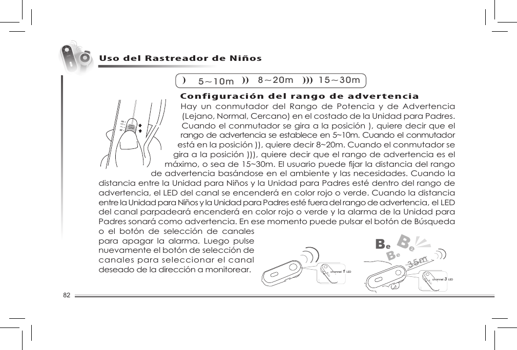 82Hay  un  conmutador  del  Rango  de  Potencia  y  de  Advertencia (Lejano, Normal, Cercano) en el costado de la Unidad para Padres. Cuando el conmutador se gira a la posición ), quiere decir que el rango de advertencia se establece en 5~10m. Cuando el conmutador está en la posición )), quiere decir 8~20m. Cuando el conmutador se gira a la posición ))), quiere decir que el rango de advertencia es el máximo,oseade15~30m.Elusuariopuedejarladistanciadelrangode advertencia basándose en el ambiente y las necesidades. Cuando la distancia entre la Unidad para Niños y la Unidad para Padres esté dentro del rango de advertencia, el LED del canal se encenderá en color rojo o verde. Cuando la distancia entre la Unidad para Niños y la Unidad para Padres esté fuera del rango de advertencia, el LED del canal parpadeará encenderá en color rojo o verde y la alarma de la Unidad para Padressonarácomoadvertencia.EnesemomentopuedepulsarelbotóndeBúsquedao  el  botón  de  selección  de  canales para  apagar  la  alarma.  Luego  pulse nuevamente el botón de selección de canales para seleccionar el canal deseado de la dirección a monitorear. Uso del Rastreador de Niños) 5~10m) )8~20m) ) )15~30mchannel 3 LEDBeBeBechannel 1 LED35mConfiguración del rango de advertencia