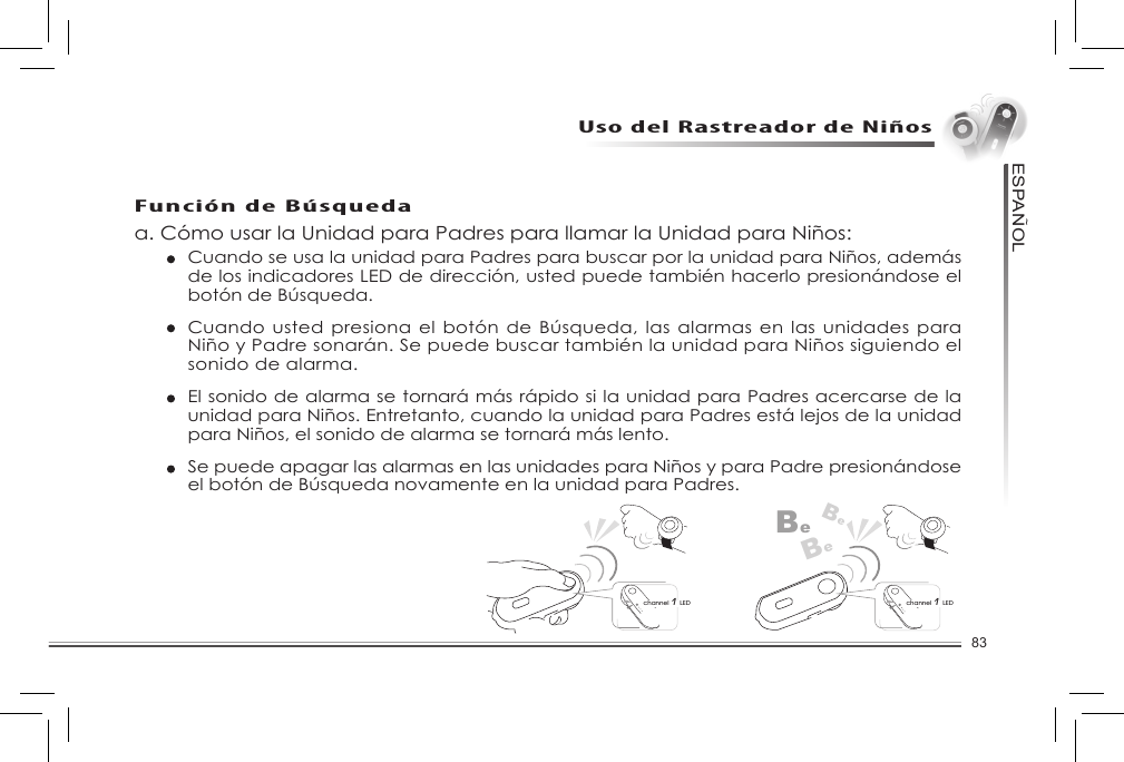 83ESPANOL~Uso del Rastreador de NiñosFunción de Búsquedaa. Cómo usar la Unidad para Padres para llamar la Unidad para Niños: Cuando se usa la unidad para Padres para buscar por la unidad para Niños, además de los indicadores LED de dirección, usted puede también hacerlo presionándose el botóndeBúsqueda.  Cuandousted presionael botóndeBúsqueda,lasalarmasenlasunidadesparaNiño y Padre sonarán. Se puede buscar también la unidad para Niños siguiendo el sonido de alarma.    El sonido de alarma se tornará más rápido si la unidad para Padres acercarse de la unidad para Niños. Entretanto, cuando la unidad para Padres está lejos de la unidad para Niños, el sonido de alarma se tornará más lento.     Se puede apagar las alarmas en las unidades para Niños y para Padre presionándose elbotóndeBúsquedanovamenteenlaunidadparaPadres.BeBeBechannel 1 LEDchannel 1 LEDConfiguración del rango de advertencia