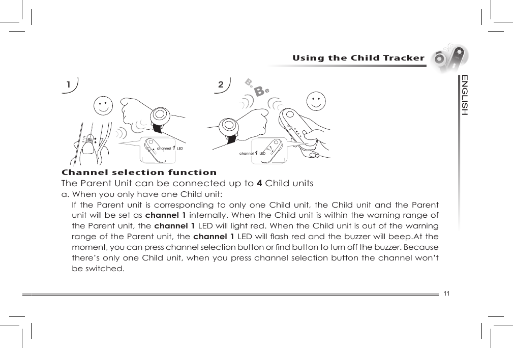 11Using the Child TrackerThe Parent Unit can be connected up to 4 Child unitsa. When you only have one Child unit:If the Parent  unit  is  corresponding  to only one  Child  unit,  the  Child unit and  the  Parent unit will be set as channel 1 internally. When the Child unit is within the warning range of the Parent unit, the channel 1 LED will light red. When the Child unit is out of the warning range of the Parent unit, the channel 1LEDwillashredandthebuzzerwillbeep.Atthemoment,youcanpresschannelselectionbuttonorndbuttontoturnoffthebuzzer.Becausethere’s only one Child unit, when you press channel selection button the channel won’t be switched.1 2channel 1 LEDBeBechannel 1 LEDChannel selection function
