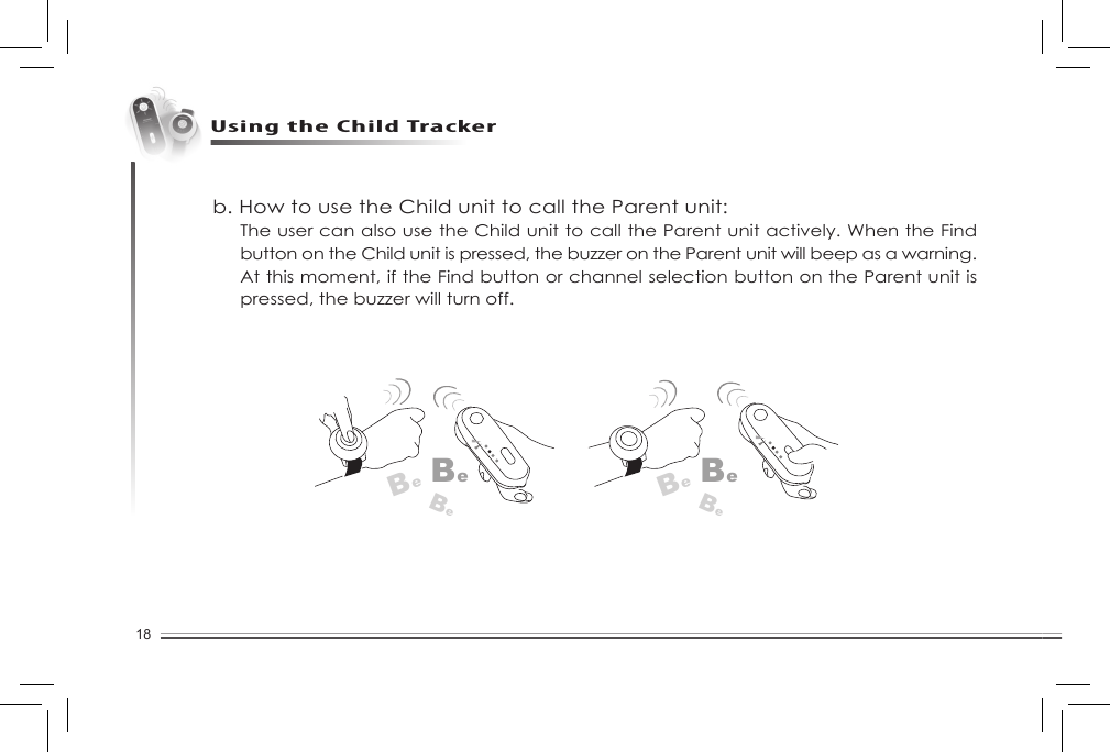 18Using the Child Trackerb. How to use the Child unit to call the Parent unit:The user can also use the Child unit to call the Parent unit actively. When the Find button on the Child unit is pressed, the buzzer on the Parent unit will beep as a warning. At this moment, if the Find button or channel selection button on the Parent unit is pressed, the buzzer will turn off. BeBeBeBeBeBe
