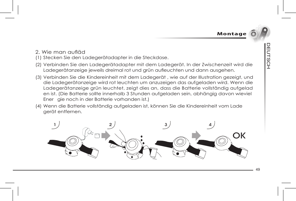 49DEUTSCHMontageOK1 2 3 42.Wiemanauäd(1) Stecken Sie den Ladegerätadapter in die Steckdose.(2) VerbindenSiedenLadegerätadaptermitdemLadegerät.InderZwischenzeitwirddie Ladegerätanzeigejeweilsdreimalrotundgrünaueuchtenunddannausgehen.(3) Verbinden Sie die Kindereinheit mit dem Ladegerät , wie auf der Illustration gezeigt, und    die Ladegerätanzeige wird rot leuchten um anzuzeigen das aufgeladen wird. Wenn die   Ladegerätanzeigegrünleuchtet,zeigtdiesan,dassdieBatterievollständigaufgelad enist.(DieBatteriesollteinnerhalb3Stundenaufgeladensein,abhängigdavonwieviel Ener gienochinderBatterievorhandenist.)(4)WenndieBatterievollständigaufgeladenist,könnenSiedieKindereinheitvomLade  gerät entfernen. 