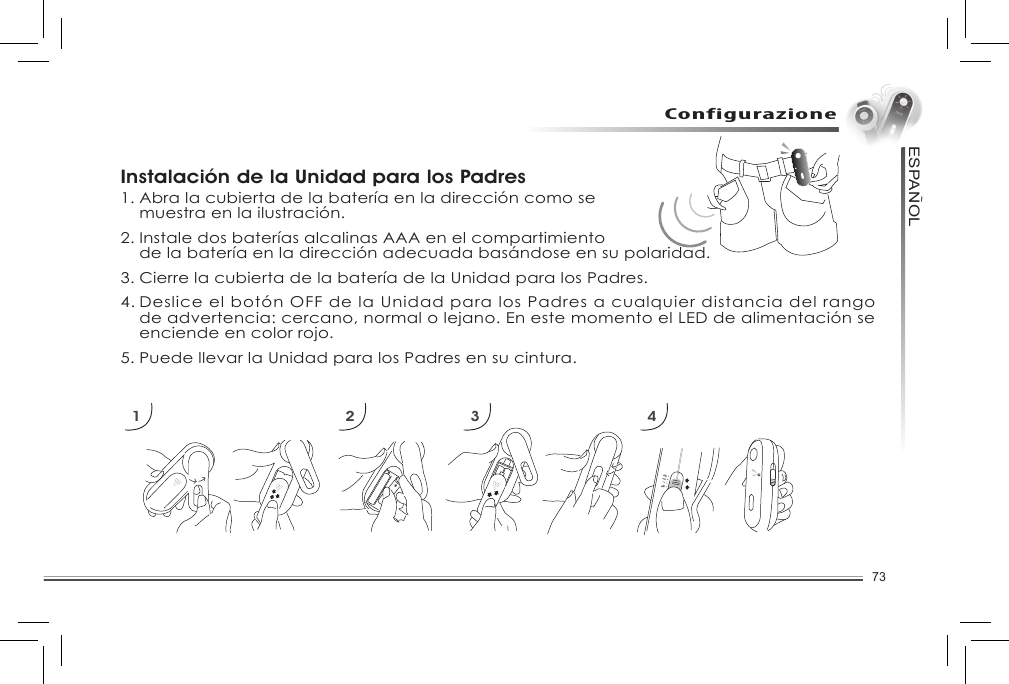 73ESPANOL~ConfigurazioneInstalación de la Unidad para los Padres1. Abra la cubierta de la batería en la dirección como se   muestra en la ilustración. 2. Instale dos baterías alcalinas AAA en el compartimiento   de la batería en la dirección adecuada basándose en su polaridad. 3. Cierre la cubierta de la batería de la Unidad para los Padres. 4. Deslice el botón OFF de la Unidad para los Padres a cualquier distancia del rango    de advertencia: cercano, normal o lejano. En este momento el LED de alimentación se    enciende en color rojo. 5. Puede llevar la Unidad para los Padres en su cintura. 1 2 3 4