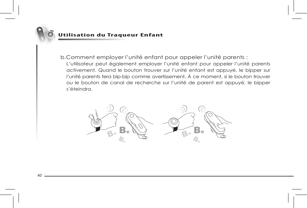 40CaractéristiquesUtilisation du Traqueur Enfant b.Comment employer l’unité enfant pour appeler l’unité parents :L’utilisateur peut  également  employer  l’unité enfant pour  appeler  l’unité  parents activement. Quand  le bouton trouver sur  l’unité enfant est appuyé,  le  bipper sur l’unité parents fera bip-bip comme avertissement. À ce moment, si le bouton trouver ou le  bouton  de canal de recherche sur l’unité  de  parent est appuyé, le bipper s’éteindra.BeBeBeBeBeBe