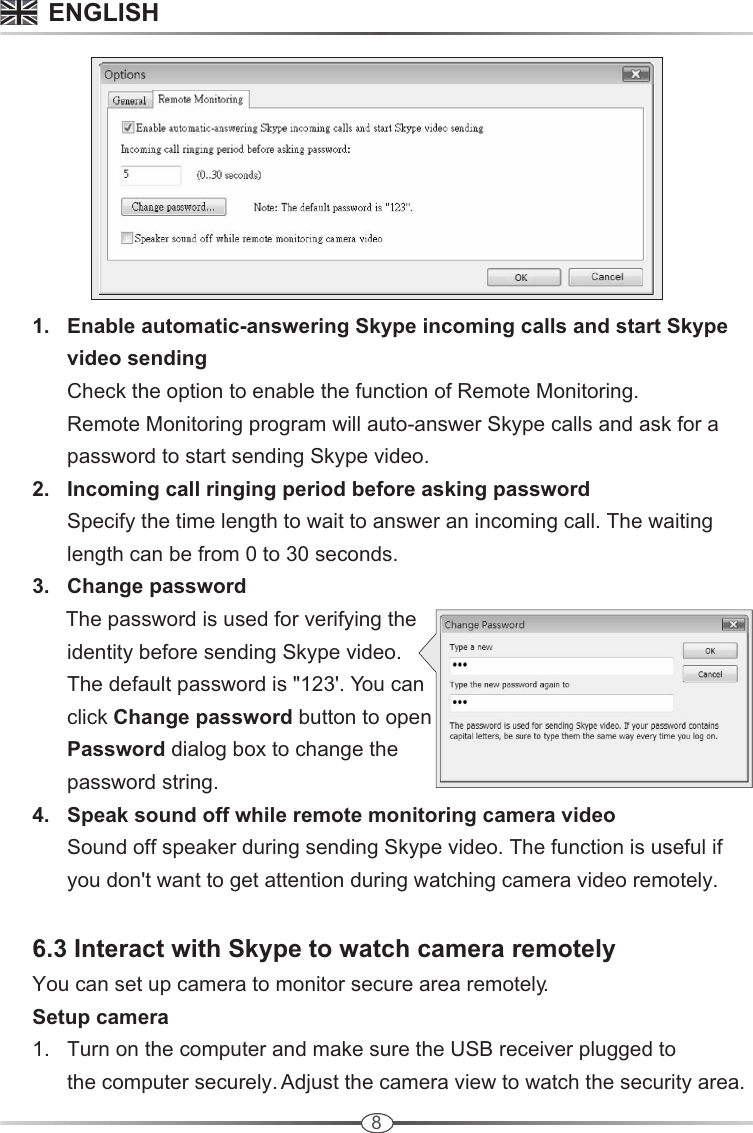 8      3.   Change password            The password is used for verifying the             identity before sending Skype video.             The default password is &quot;123&apos;. You can             click Change password button to open             Password dialog box to change the             password string.       4.   Speak sound off while remote monitoring camera video             Sound off speaker during sending Skype video. The function is useful if             you don&apos;t want to get attention during watching camera video remotely.      6.3 Interact with Skype to watch camera remotely     You can set up camera to monitor secure area remotely.      Setup camera       1.   Turn on the computer and make sure the USB receiver plugged to             the computer securely. Adjust the camera view to watch the security area.        1.   Enable automatic-answering Skype incoming calls and start Skype             video sending            Check the option to enable the function of Remote Monitoring.             Remote Monitoring program will auto-answer Skype calls and ask for a             password to start sending Skype video.      2.   Incoming call ringing period before asking password            Specify the time length to wait to answer an incoming call. The waiting             length can be from 0 to 30 seconds.          ENGLISH