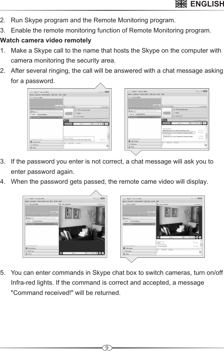 9      2.   Run Skype program and the Remote Monitoring program.       3.   Enable the remote monitoring function of Remote Monitoring program.       Watch camera video remotely       1.   Make a Skype call to the name that hosts the Skype on the computer with             camera monitoring the security area.       2.   After several ringing, the call will be answered with a chat message asking            for a password.              3.   If the password you enter is not correct, a chat message will ask you to             enter password again.        4.   When the password gets passed, the remote came video will display.               5.   You can enter commands in Skype chat box to switch cameras, turn on/off             Infra-red lights. If the command is correct and accepted, a message             &quot;Command received!&quot; will be returned. ENGLISH