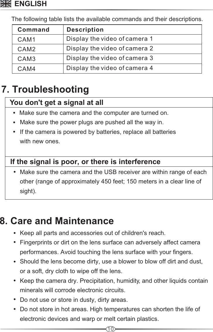 10       The following table lists the available commands and their descriptions.   Command          Description CAM1              CAM2              CAM3              CAM4              Display the video of camera 1Display the video of camera 2Display the video of camera 3 Display the video of camera 4  7. Troubleshooting     You don&apos;t get a signal at all             Make sure the camera and the computer are turned on.            Make sure the power plugs are pushed all the way in.            If the camera is powered by batteries, replace all batteries            with new ones.              If the signal is poor, or there is interference            Make sure the camera and the USB receiver are within range of each             other (range of approximately 450 feet; 150 meters in a clear line of             sight).                                       ENGLISH8. Care and Maintenance            Keep all parts and accessories out of children&apos;s reach.            Fingerprints or dirt on the lens surface can adversely affect camera             performances. Avoid touching the lens surface with your fingers.            Should the lens become dirty, use a blower to blow off dirt and dust,             or a soft, dry cloth to wipe off the lens.            Keep the camera dry. Precipitation, humidity, and other liquids contain             minerals will corrode electronic circuits.            Do not use or store in dusty, dirty areas.             Do not store in hot areas. High temperatures can shorten the life of             electronic devices and warp or melt certain plastics.                                       