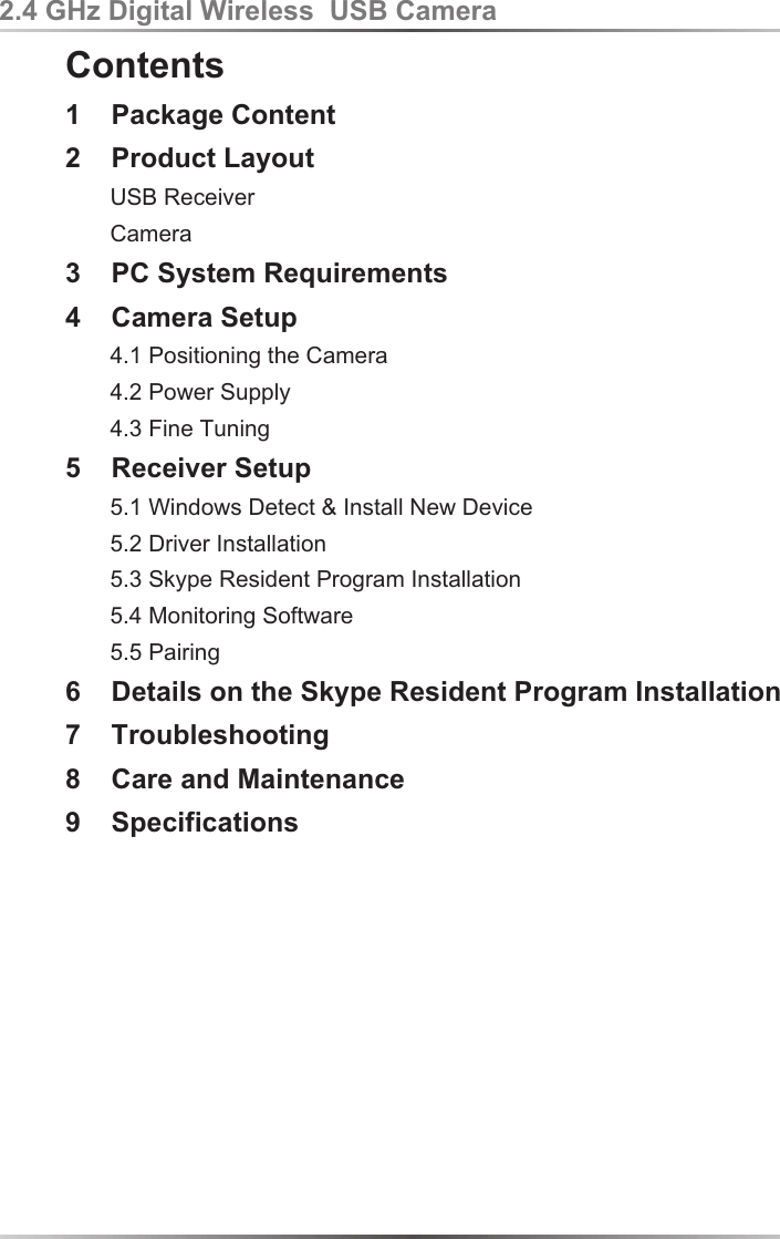 Contents1    Package Content2    Product Layout       USB Receiver       Camera3    PC System Requirements4    Camera Setup       4.1 Positioning the Camera       4.2 Power Supply       4.3 Fine Tuning5    Receiver Setup        5.1 Windows Detect &amp; Install New Device       5.2 Driver Installation       5.3 Skype Resident Program Installation       5.4 Monitoring Software       5.5 Pairing  6    Details on the Skype Resident Program Installation7    Troubleshooting8    Care and Maintenance9    Specifications2.4 GHz Digital Wireless  USB Camera