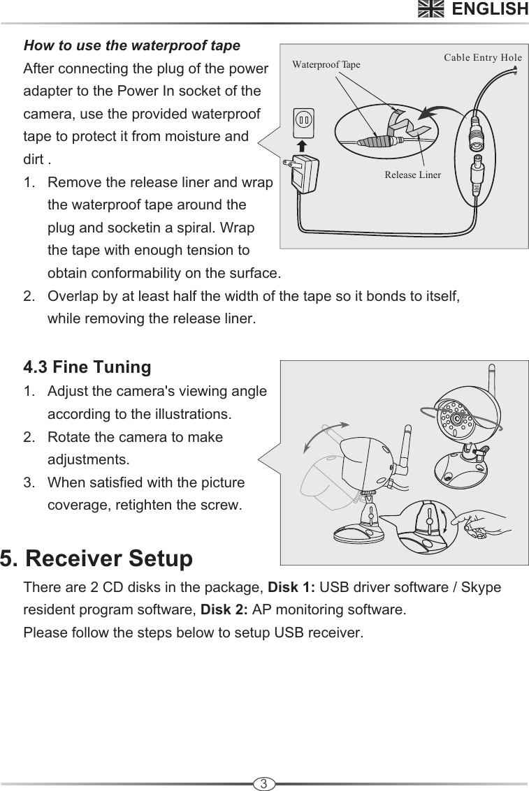 3       How to use the waterproof tape      After connecting the plug of the power       adapter to the Power In socket of the       camera, use the provided waterproof       tape to protect it from moisture and       dirt .      1.   Remove the release liner and wrap             the waterproof tape around the             plug and socketin a spiral. Wrap             the tape with enough tension to             obtain conformability on the surface.     2.   Overlap by at least half the width of the tape so it bonds to itself,            while removing the release liner.     4.3 Fine Tuning      1.   Adjust the camera&apos;s viewing angle             according to the illustrations.      2.   Rotate the camera to make             adjustments.     3.   When satisfied with the picture             coverage, retighten the screw.5. Receiver Setup      There are 2 CD disks in the package, Disk 1: USB driver software / Skype       resident program software, Disk 2: AP monitoring software.      Please follow the steps below to setup USB receiver.ENGLISHCable Entry HoleRelease LinerWaterproof Tape