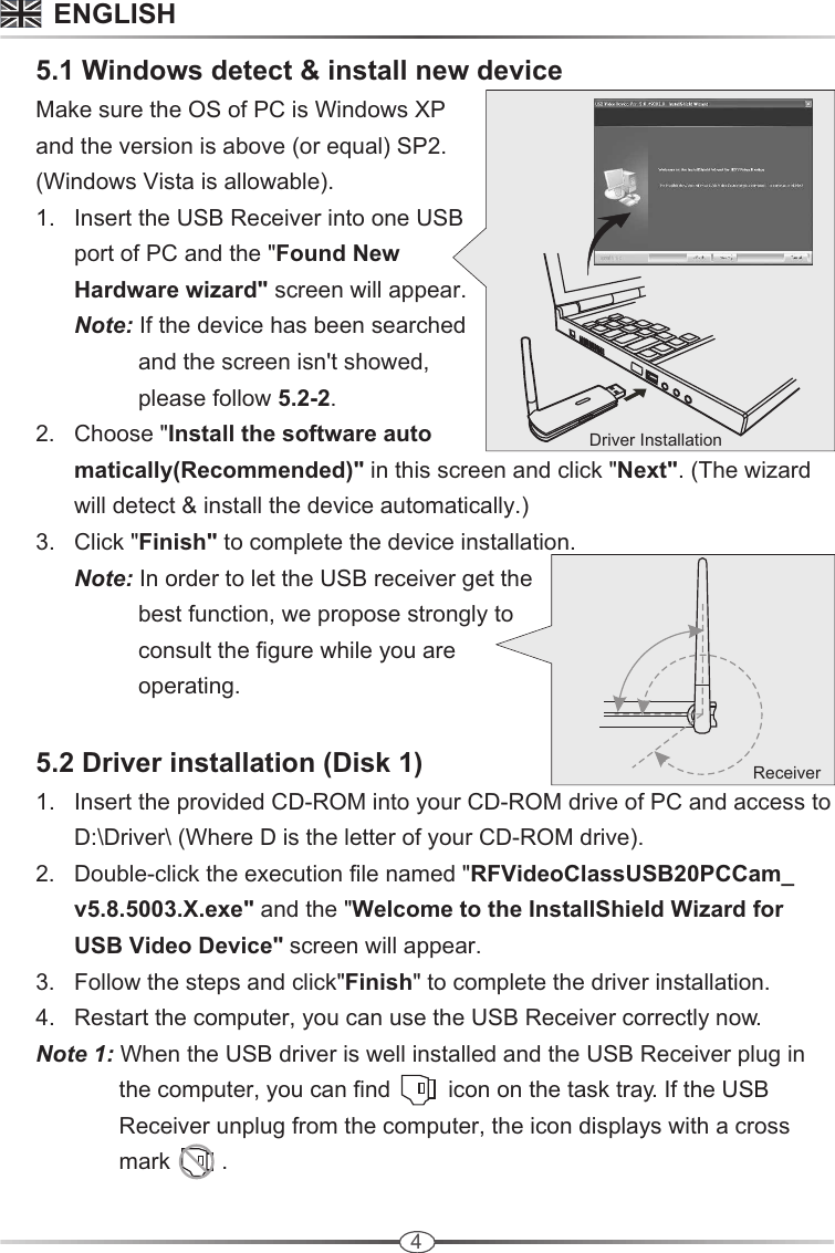 4Driver Installation     5.1 Windows detect &amp; install new device     Make sure the OS of PC is Windows XP       and the version is above (or equal) SP2.       (Windows Vista is allowable).      1.   Insert the USB Receiver into one USB             port of PC and the &quot;Found New             Hardware wizard&quot; screen will appear.            Note: If the device has been searched                       and the screen isn&apos;t showed,                       please follow 5.2-2.      2.   Choose &quot;Install the software auto            matically(Recommended)&quot; in this screen and click &quot;Next&quot;. (The wizard             will detect &amp; install the device automatically.)       3.   Click &quot;Finish&quot; to complete the device installation.            Note: In order to let the USB receiver get the                       best function, we propose strongly to                      consult the figure while you are                       operating.      5.2 Driver installation (Disk 1)      1.   Insert the provided CD-ROM into your CD-ROM drive of PC and access to             D:\Driver\ (Where D is the letter of your CD-ROM drive).       2.   Double-click the execution file named &quot;RFVideoClassUSB20PCCam_            v5.8.5003.X.exe&quot; and the &quot;Welcome to the InstallShield Wizard for             USB Video Device&quot; screen will appear.      3.   Follow the steps and click&quot;Finish&quot; to complete the driver installation.      4.   Restart the computer, you can use the USB Receiver correctly now.      Note 1: When the USB driver is well installed and the USB Receiver plug in                    the computer, you can find         icon on the task tray. If the USB                    Receiver unplug from the computer, the icon displays with a cross                    mark        .                                  ReceiverENGLISH