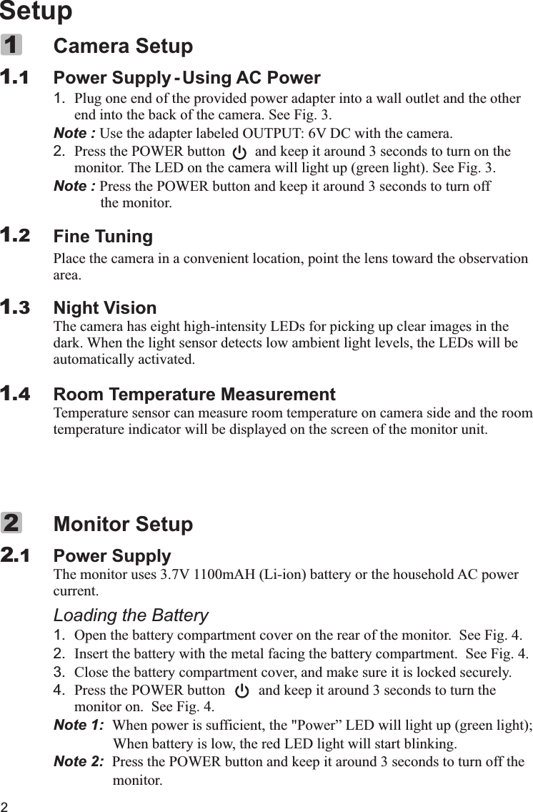 2SetupP1. Plug one end of the provided power adapter into a wall outlet and the other end into the back of the camera. See Fig. 3.Note : Use the adapter labeled OUTPUT: 6V DC with the camera.2. Press the POWER button        and keep it around 3 seconds to turn on the monitor. The LED on the camera will light up (green light). See Fig. 3.Note : Press the POWER button and keep it around 3 seconds to turn off        the monitor.Fine TuningPlace the camera in a convenient location, point the lens toward the observation area.Night VisionThe camera has eight high-intensity LEDs for picking up clear images in the dark. When the light sensor detects low ambient light levels, the LEDs will be automatically activated.Room Temperature MeasurementTemperature sensor can measure room temperature on camera side and the room temperature indicator will be displayed on the screen of the monitor unit.Camera Setupower Supply - Using AC Power11.11.21.31.4Power Supplycurrent.Loading the Battery1. Open the battery compartment cover on the rear of the monitor.  See Fig. 4.2. Insert the battery with the metal facing the battery compartment.  See Fig. 4.3. Close the battery compartment cover, and make sure it is locked securely.4. Press the POWER button         and keep it around 3 seconds to turn the monitor on.  See Fig. 4.Note 1:  When power is sufficient, the &quot;Power” LED will light up (green light);                 When battery is low, the red LED light will start blinking.Note 2:  Press the POWER button and keep it around 3 seconds to turn off the                monitor.Monitor SetupThe monitor uses 3.7V 1100mAH (Li-ion) battery or the household AC power  2.12