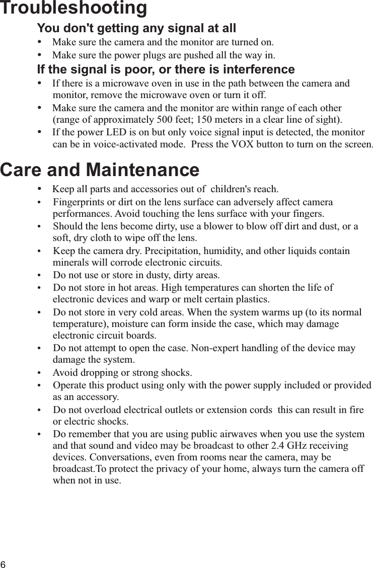 6You don&apos;t getting any signal at allŸŸMake sure the power plugs are pushed all the way in.If the signal is poor, or there is interferenceŸIf there is a microwave oven in use in the path between the camera and      monitor, remove the microwave oven or turn it off.ŸMake sure the camera and the monitor are within range of each other      (range of approximately 500 feet; 150 meters in a clear line of sight).ŸIf the power LED is on but only voice signal input is detected, the monitor      can be in voice-activated mode.  Press the VOX button to turn on the screen.Care and MaintenanceŸKeep all parts and accessories out of  children&apos;s reach.Ÿ Fingerprints or dirt on the lens surface can adversely affect camera       performances. Avoid touching the lens surface with your fingers.Ÿ Should the lens become dirty, use a blower to blow off dirt and dust, or a        soft, dry cloth to wipe off the lens.Ÿ Keep the camera dry. Precipitation, humidity, and other liquids contain      minerals will corrode electronic circuits.Ÿ Do not use or store in dusty, dirty areas.Ÿ Do not store in hot areas. High temperatures can shorten the life of       electronic devices and warp or melt certain plastics.Ÿ Do not store in very cold areas. When the system warms up (to its normal      temperature), moisture can form inside the case, which may damage      electronic circuit boards. Ÿ Do not attempt to open the case. Non-expert handling of the device may      damage the system.Ÿ Avoid dropping or strong shocks.Ÿ Operate this product using only with the power supply included or provided      as an accessory.Ÿ Do not overload electrical outlets or extension cords  this can result in fire       or electric shocks.Ÿ Do remember that you are using public airwaves when you use the system      and that sound and video may be broadcast to other 2.4 GHz receiving      devices. Conversations, even from rooms near the camera, may be      broadcast.To protect the privacy of your home, always turn the camera off      when not in use.  TroubleshootingMake sure the camera and the monitor are turned on.