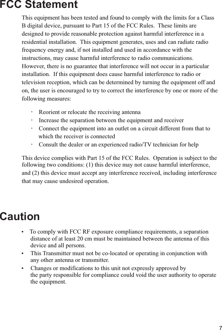 7    To comply with FCC RF exposure compliance requirements, a separation             distance of at least 20 cm must be maintained between the antenna of this       device and all persons. This Transmitter must not be co-located or operating in conjunction with      any other antenna or transmitter. Changes or modifications to this unit not expressly approved by       the party responsible for compliance could void the user authority to operate                             the equipment. FCC StatementCautionThis equipment has been tested and found to comply with the limits for a Class B digital device, pursuant to Part 15 of the FCC Rules.  These limits are designed to provide reasonable protection against harmful interference in a residential installation.  This equipment generates, uses and can radiate radio frequency energy and, if not installed and used in accordance with the instructions, may cause harmful interference to radio communications.  However, there is no guarantee that interference will not occur in a particular installation.  If this equipment does cause harmful interference to radio or television reception, which can be determined by turning the equipment off and on, the user is encouraged to try to correct the interference by one or more of the following measures:        Reorient or relocate the receiving antenna        Increase the separation between the equipment and receiver        Connect the equipment into an outlet on a circuit different from that to            which the receiver is connected        Consult the dealer or an experienced radio/TV technician for helpThis device complies with Part 15 of the FCC Rules.  Operation is subject to thefollowing two conditions: (1) this device may not cause harmful interference,and (2) this device must accept any interference received, including interferencethat may cause undesired operation.